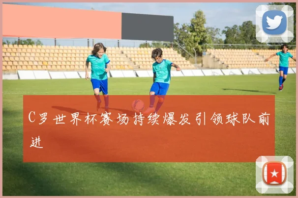 C罗世界杯赛场持续爆发引领球队前进