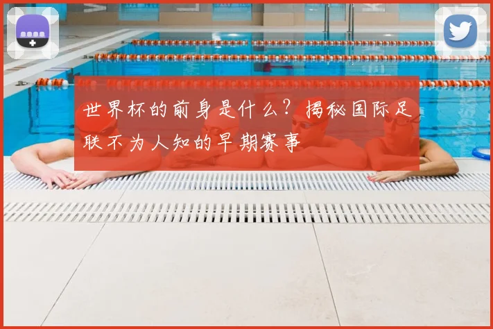 世界杯的前身是什么?揭秘国际足联不为人知的早期赛事
