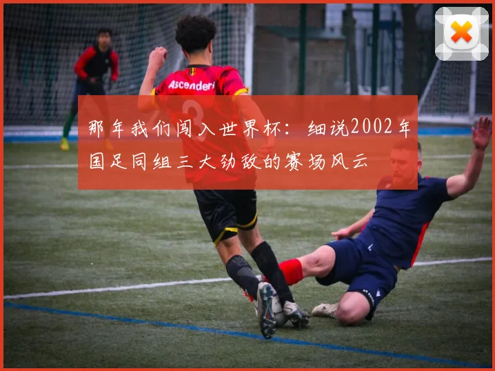 那年我们闯入世界杯:细说2002年国足同组三大劲敌的赛场风云