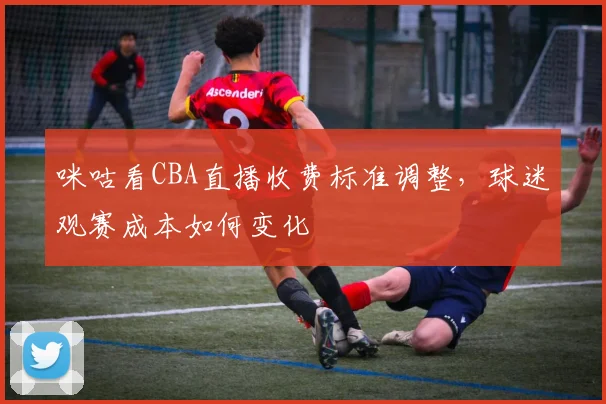 咪咕看CBA直播收费标准调整，球迷观赛成本如何变化