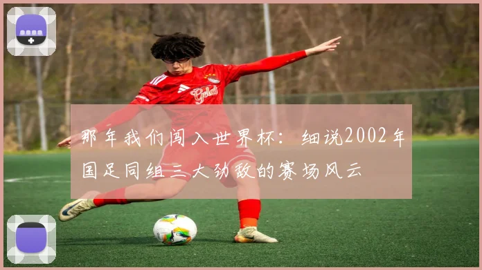 那年我们闯入世界杯:细说2002年国足同组三大劲敌的赛场风云