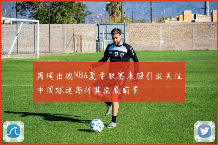 周琦出战NBA夏季联赛表现引发关注中国球迷期待其发展前景