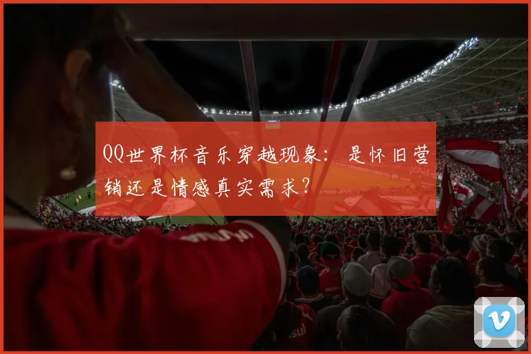 QQ世界杯音乐穿越现象:是怀旧营销还是情感真实需求?