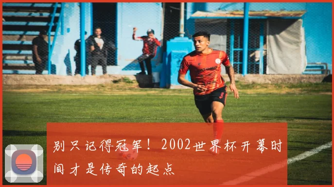 别只记得冠军！2002世界杯开幕时间才是传奇的起点