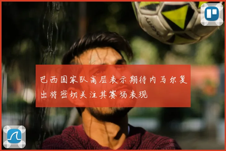 巴西国家队高层表示期待内马尔复出将密切关注其赛场表现