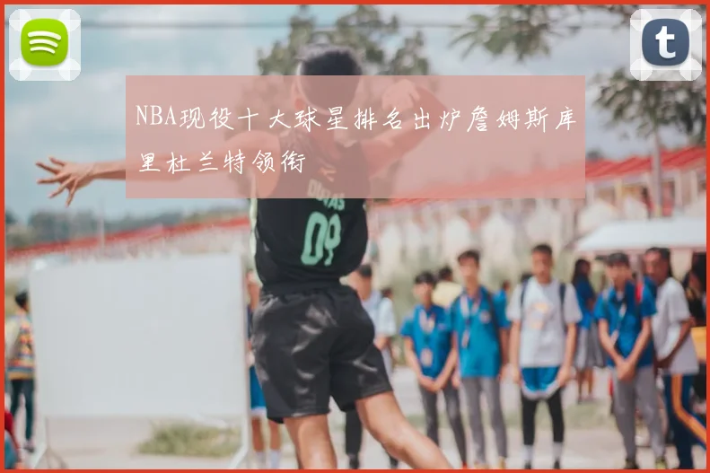 NBA现役十大球星排名出炉詹姆斯库里杜兰特领衔
