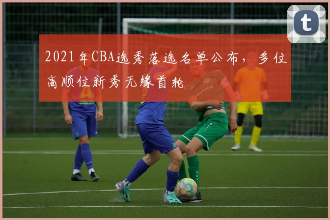 2021年CBA选秀落选名单公布，多位高顺位新秀无缘首轮