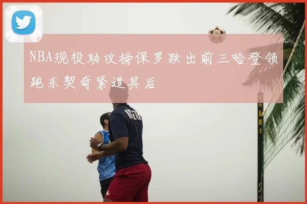 NBA现役助攻榜保罗跌出前三哈登领跑东契奇紧追其后