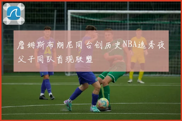 詹姆斯布朗尼同台创历史NBA选秀夜父子同队首现联盟