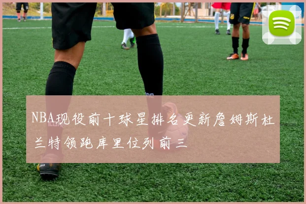 NBA现役前十球星排名更新詹姆斯杜兰特领跑库里位列前三