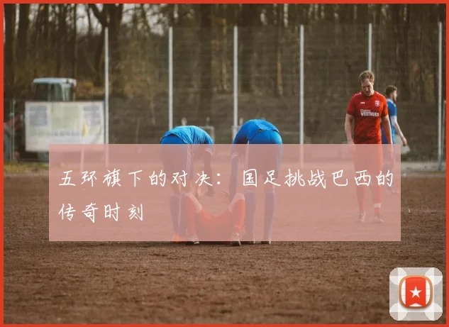 五环旗下的对决：国足挑战巴西的传奇时刻