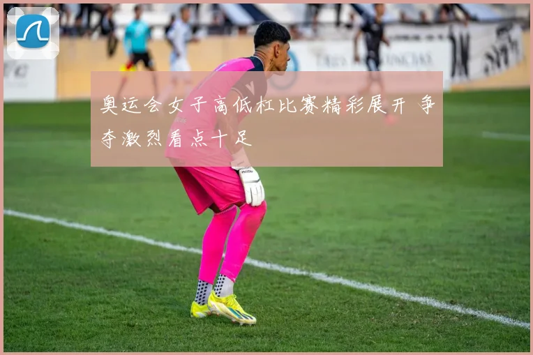 奥运会女子高低杠比赛精彩展开 争夺激烈看点十足