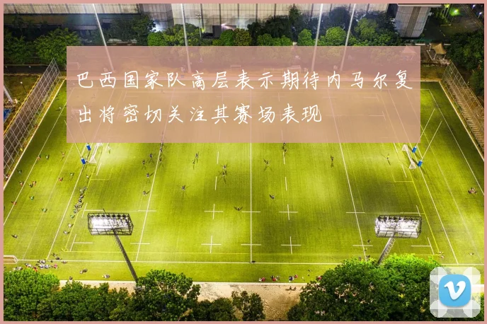 巴西国家队高层表示期待内马尔复出将密切关注其赛场表现