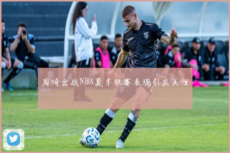 周琦出战NBA夏季联赛表现引发关注