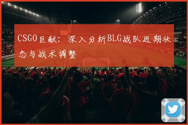 CSGO巨献：深入分析BLG战队近期状态与战术调整