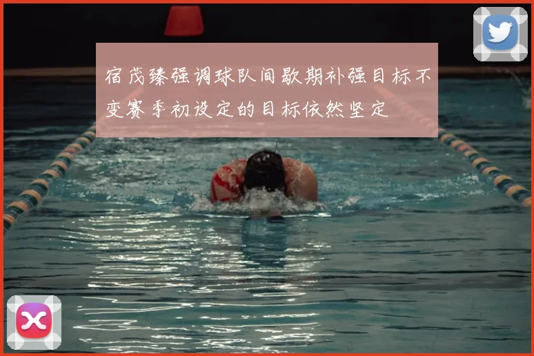 宿茂臻强调球队间歇期补强目标不变赛季初设定的目标依然坚定