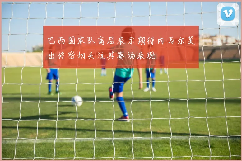 巴西国家队高层表示期待内马尔复出将密切关注其赛场表现