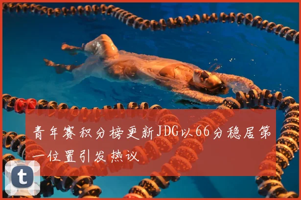 青年赛积分榜更新JDG以66分稳居第一位置引发热议