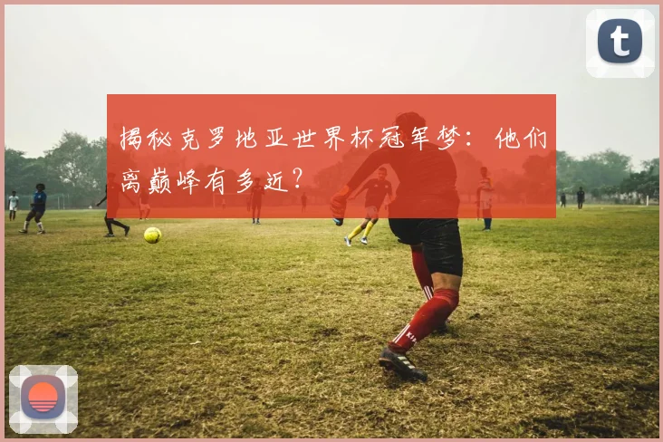 揭秘克罗地亚世界杯冠军梦:他们离巅峰有多近?