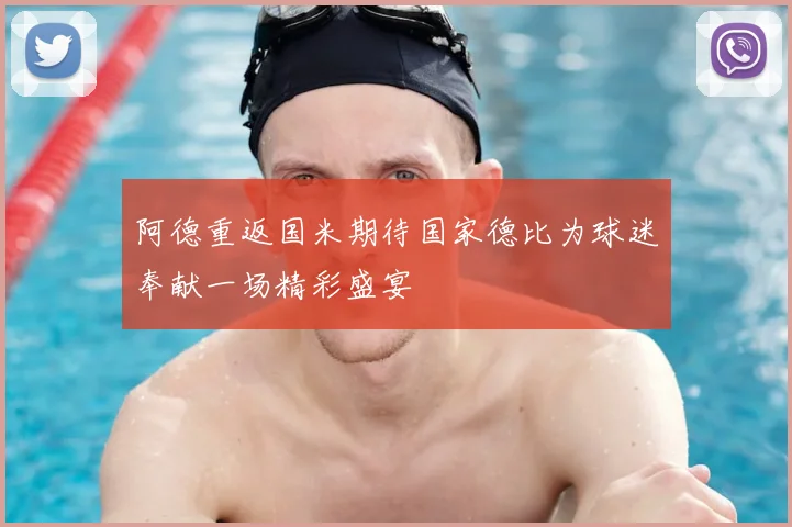 阿德重返国米期待国家德比为球迷奉献一场精彩盛宴