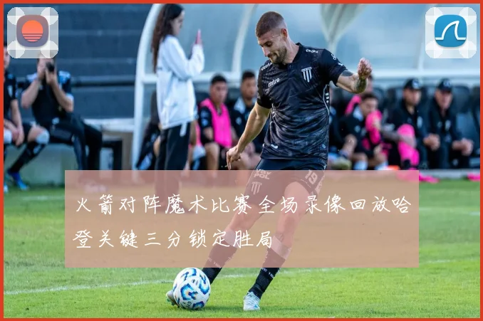 火箭对阵魔术比赛全场录像回放哈登关键三分锁定胜局