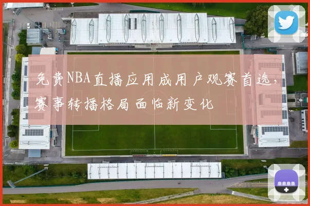 免费NBA直播应用成用户观赛首选,赛事转播格局面临新变化