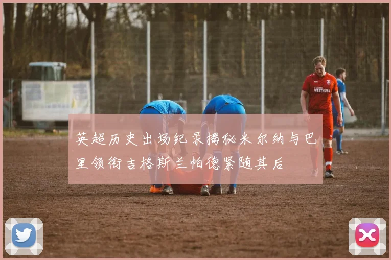 英超历史出场纪录揭秘米尔纳与巴里领衔吉格斯兰帕德紧随其后