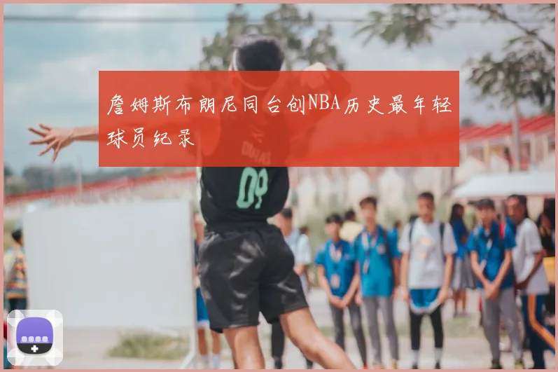 詹姆斯布朗尼同台创NBA历史最年轻球员纪录