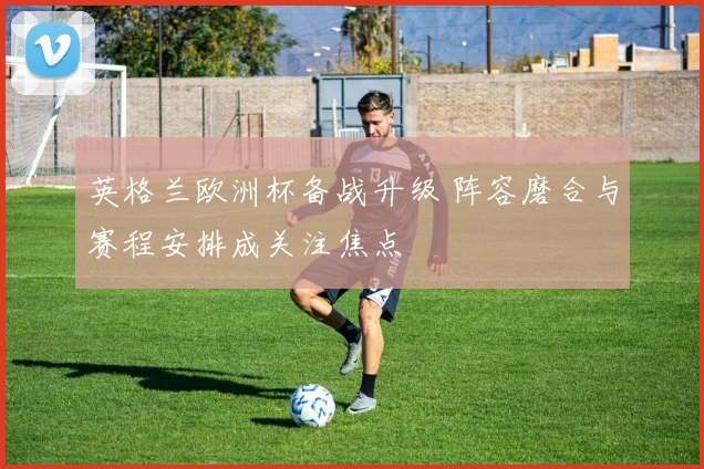 英格兰欧洲杯备战升级 阵容磨合与赛程安排成关注焦点