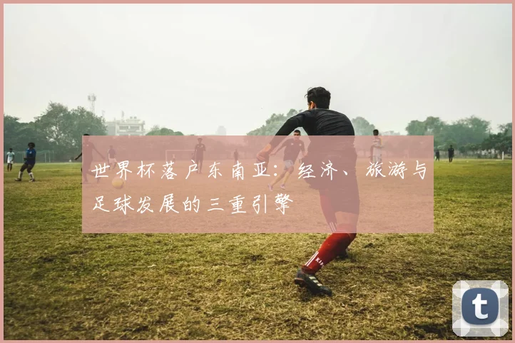 世界杯落户东南亚:经济、旅游与足球发展的三重引擎
