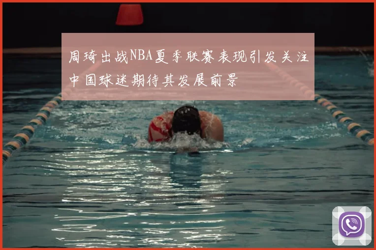 周琦出战NBA夏季联赛表现引发关注中国球迷期待其发展前景