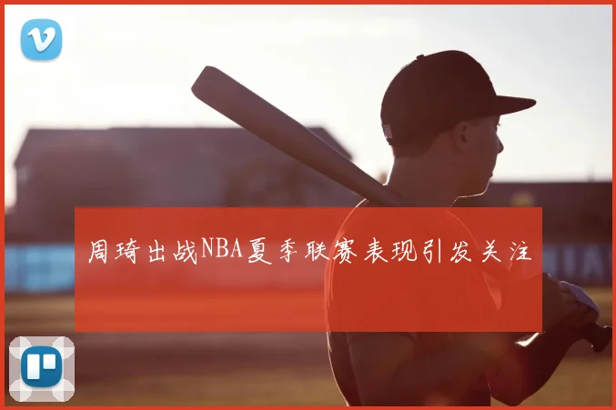 周琦出战NBA夏季联赛表现引发关注