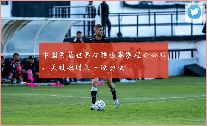 中国男篮世界杯预选赛赛程全公布,关键战时间一睹为快