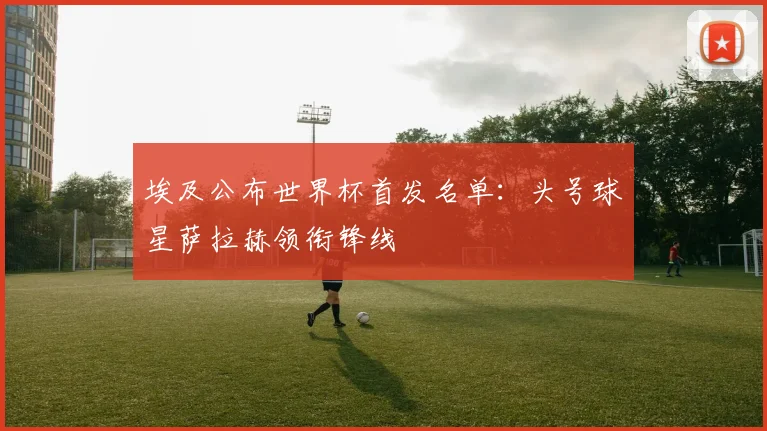 埃及公布世界杯首发名单:头号球星萨拉赫领衔锋线