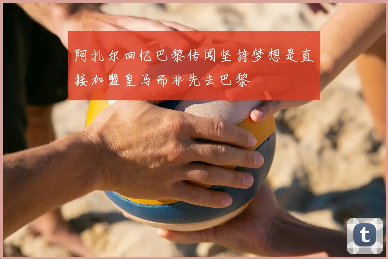 阿扎尔回忆巴黎传闻坚持梦想是直接加盟皇马而非先去巴黎