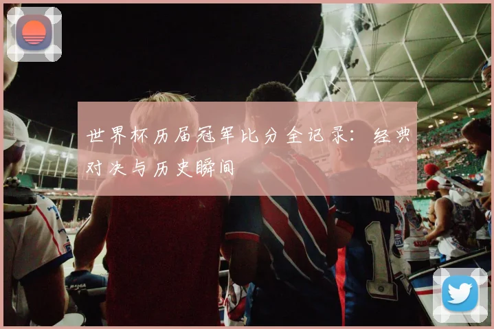 世界杯历届冠军比分全记录:经典对决与历史瞬间