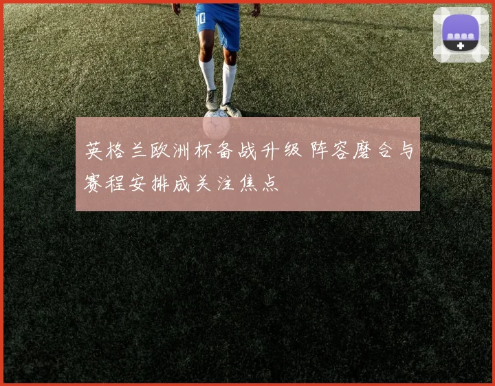 英格兰欧洲杯备战升级 阵容磨合与赛程安排成关注焦点