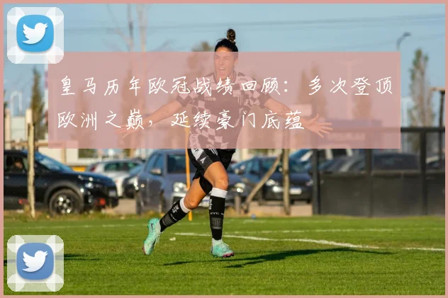 皇马历年欧冠战绩回顾:多次登顶欧洲之巅,延续豪门底蕴