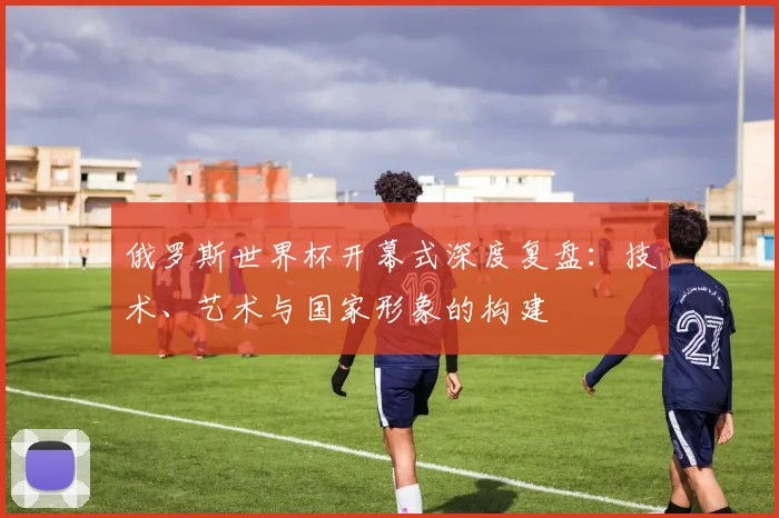 俄罗斯世界杯开幕式深度复盘:技术、艺术与国家形象的构建