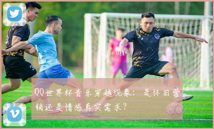 QQ世界杯音乐穿越现象:是怀旧营销还是情感真实需求?