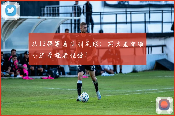 从12强赛看亚洲足球:实力差距缩小还是强者恒强?