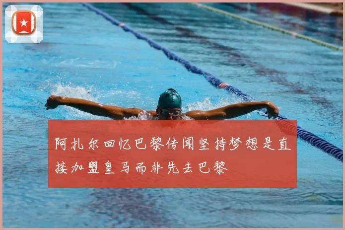 阿扎尔回忆巴黎传闻坚持梦想是直接加盟皇马而非先去巴黎