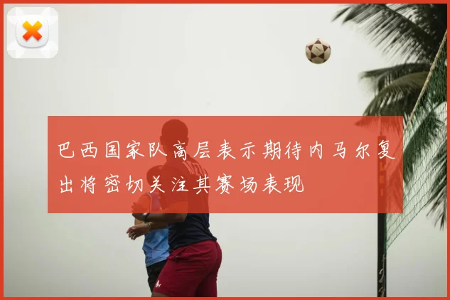 巴西国家队高层表示期待内马尔复出将密切关注其赛场表现