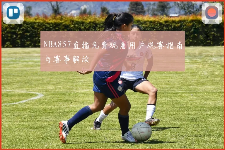NBA857直播免费观看用户观赛指南与赛事解读
