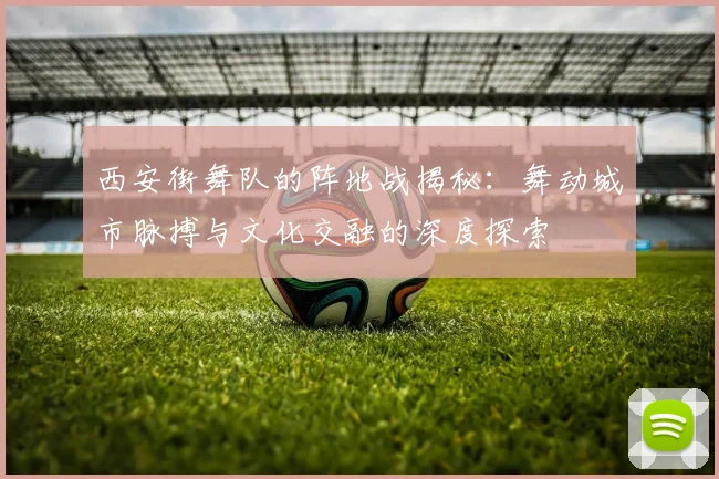 西安街舞队的阵地战揭秘：舞动城市脉搏与文化交融的深度探索