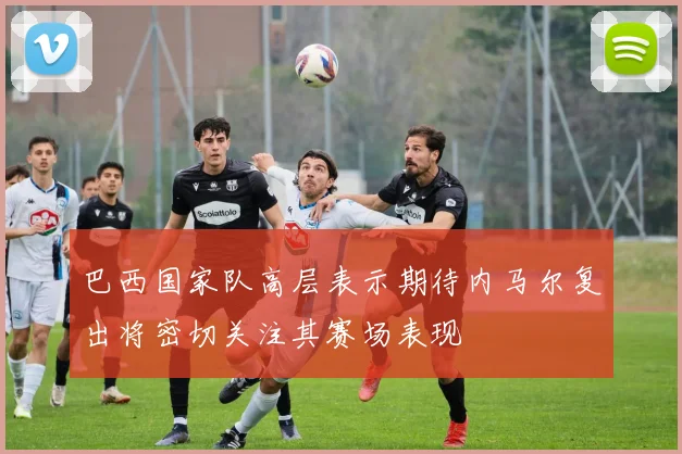巴西国家队高层表示期待内马尔复出将密切关注其赛场表现