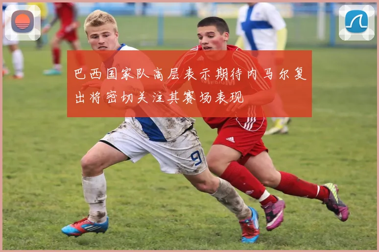 巴西国家队高层表示期待内马尔复出将密切关注其赛场表现